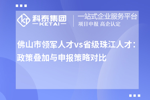 佛山市领军人才 vs 省级珠江人才:政策叠加与申报策略对比