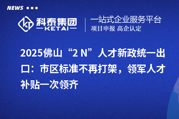 2025佛山“2+N”人才新政统一出口:市区标准不再打架,领军人才补贴一次领齐