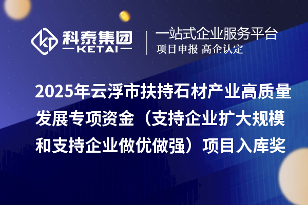 2025年云浮市扶持石材产业高质量发展专项资金(支持企业扩大规模和支持企业做优做强)项目入库奖补计划的公示