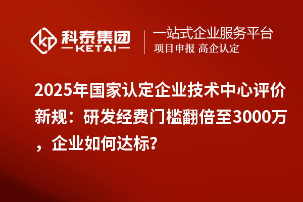 2025年国家认定企业技术中心评价新规:研发经费门槛翻倍至3000万,企业如何达标?