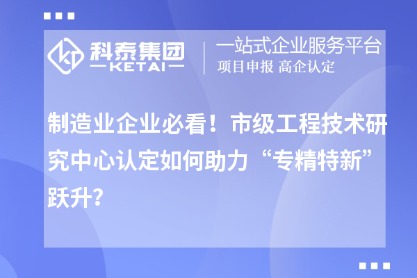 制造业企业必看!市级工程技术研究中心认定如何助力“专精特新”跃升?