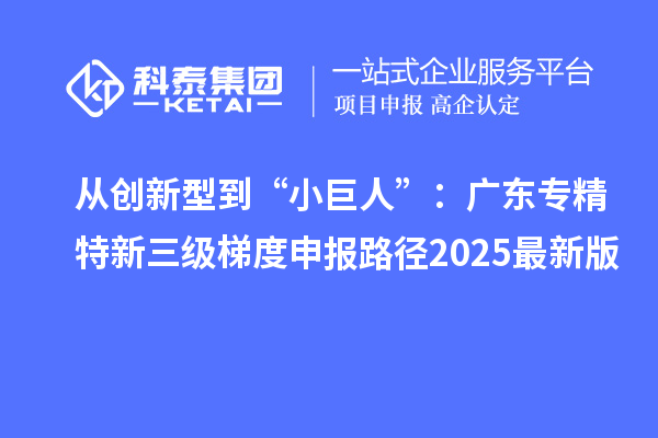 从创新型到“小巨人”:广东专精特新三级梯度申报路径2025最新版
