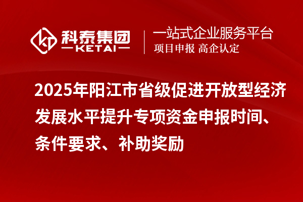 2025年阳江市省级促进开放型经济发展水平提升专项资金申报时间、条件要求、补助奖励