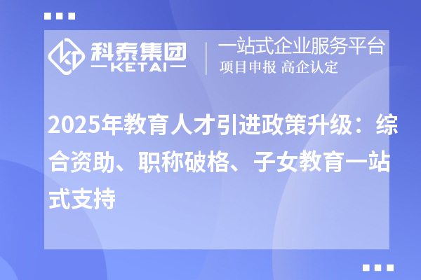 2025年教育人才引进政策升级:综合资助、职称破格、子女教育一站式支持