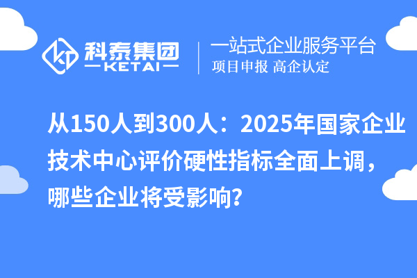 从150人到300人:2025年国家企业技术中心评价硬性指标全面上调,哪些企业将受影响?