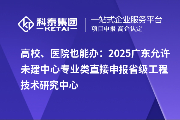 高校、医院也能办:2025广东允许未建中心专业类直接申报省级工程技术研究中心