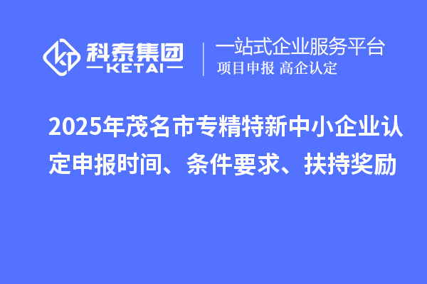 2025年茂名市专精特新中小企业认定申报时间、条件要求、扶持奖励
