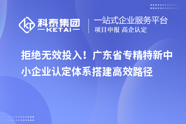 拒绝无效投入!广东省专精特新中小企业认定体系搭建高效路径