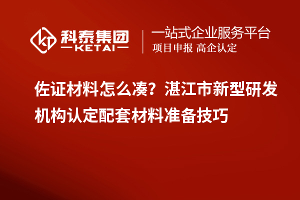 佐证材料怎么凑?湛江市新型研发机构认定配套材料准备技巧