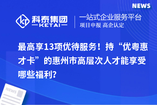最高享13项优待服务!持“优粤惠才卡”的惠州市高层次人才能享受哪些福利?