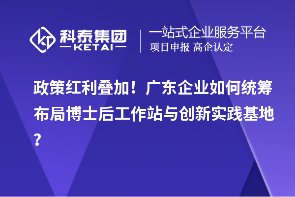 政策红利叠加!广东企业如何统筹布局博士后工作站与创新实践基地?