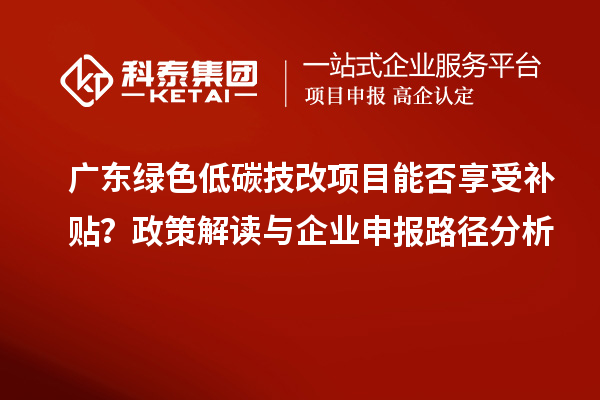 广东绿色低碳技改项目能否享受补贴?政策解读与企业申报路径分析