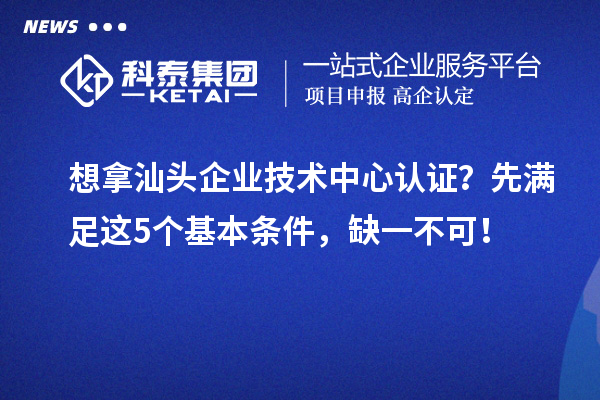 想拿汕头企业技术中心认证?先满足这5个基本条件,缺一不可!