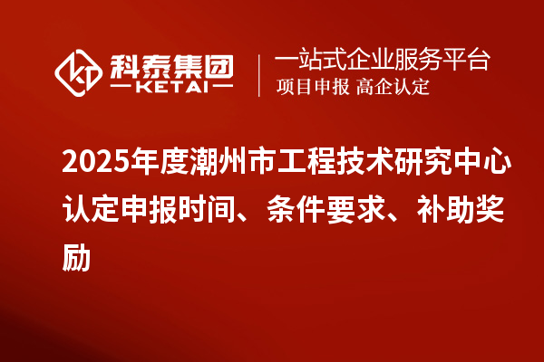 2025年度潮州市工程技术研究中心认定申报时间、条件要求、补助奖励