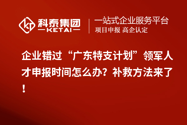 企业错过“广东特支计划”领军人才申报时间怎么办?补救方法来了!