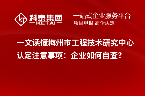 一文读懂梅州市工程技术研究中心认定注意事项:企业如何自查?
