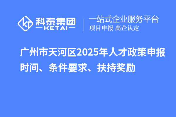 广州市天河区2025年人才政策申报时间、条件要求、扶持奖励
