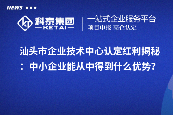 汕头市企业技术中心认定红利揭秘:中小企业能从中得到什么优势?