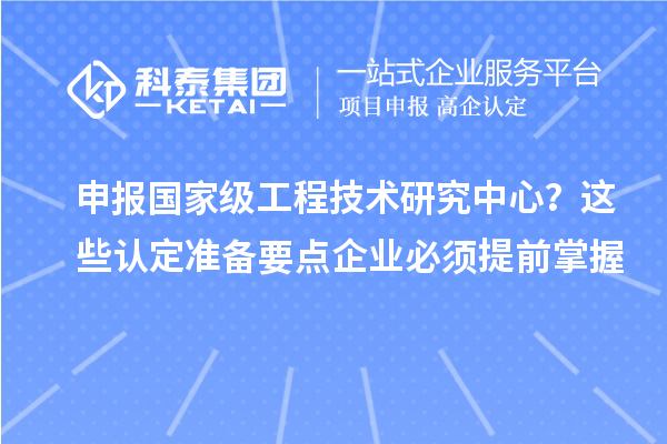 申报国家级工程技术研究中心?这些认定准备要点企业必须提前掌握