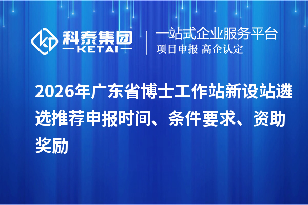 2026年广东省博士工作站新设站遴选推荐申报时间、条件要求、资助奖励
