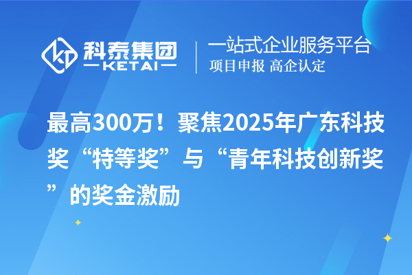 最高300万!聚焦2025年广东科技奖“特等奖”与“青年科技创新奖”的奖金激励