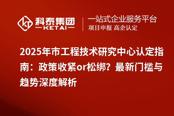2025年市工程技术研究中心认定指南:政策收紧or松绑?最新门槛与趋势深度解析