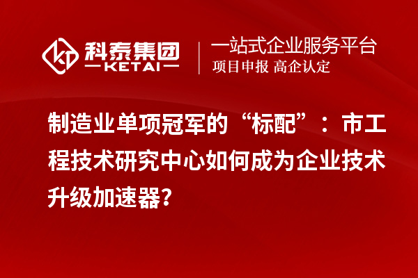 制造业单项冠军的“标配”:市工程技术研究中心如何成为企业技术升级加速器?