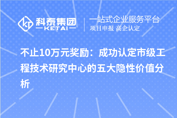 不止10万元奖励:成功认定市级工程技术研究中心的五大隐性价值分析