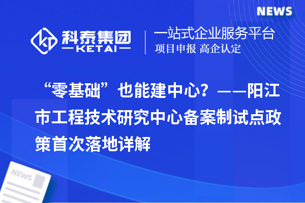 “零基础”也能建中心?——阳江市工程技术研究中心备案制试点政策首次落地详解