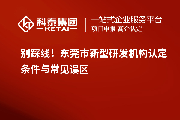 别踩线!东莞市新型研发机构认定条件与常见误区