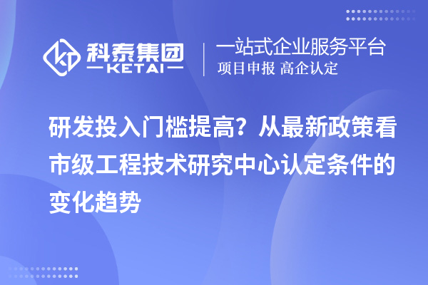 研发投入门槛提高?从最新政策看市级工程技术研究中心认定条件的变化趋势
