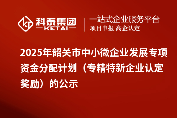 2025年韶关市中小微企业发展专项资金分配计划(专精特新企业认定奖励)的公示