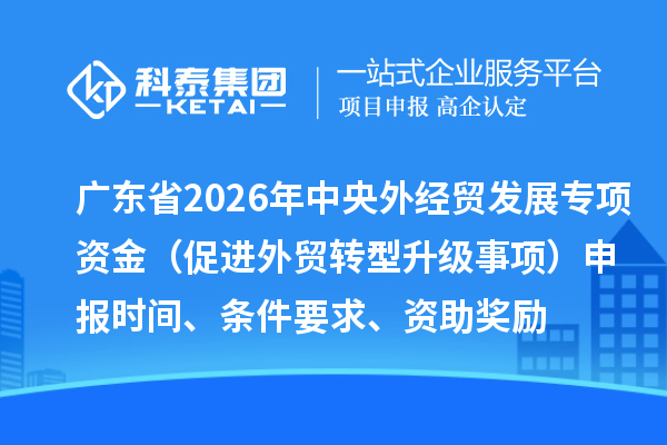 广东省2026年中央外经贸发展专项资金(促进外贸转型升级事项)申报时间、条件要求、资助奖励
