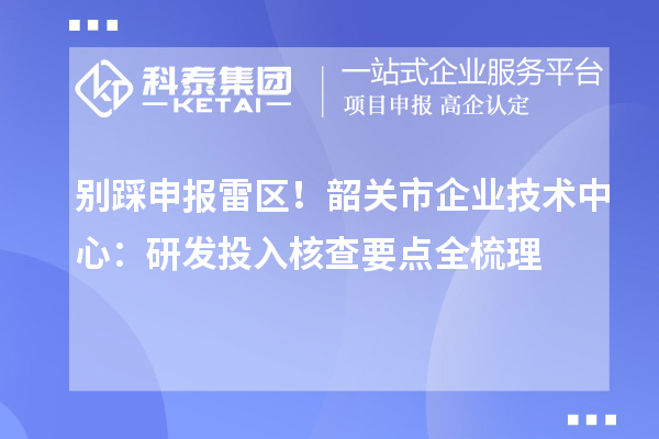 别踩申报雷区!韶关市企业技术中心:研发投入核查要点全梳理