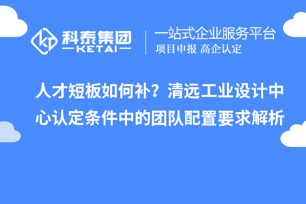 人才短板如何补?清远工业设计中心认定条件中的团队配置要求解析