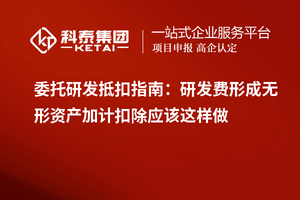 委托研发抵扣指南:研发费形成无形资产加计扣除应该这样做