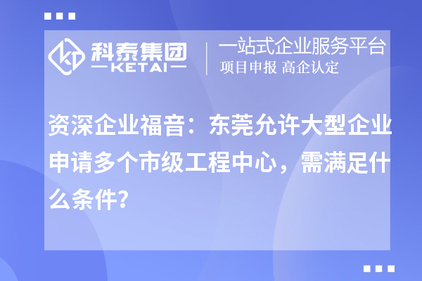 资深企业福音:东莞允许大型企业申请多个市级工程中心,需满足什么条件?