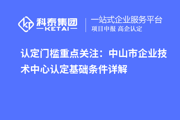 认定门槛重点关注:中山市企业技术中心认定基础条件详解