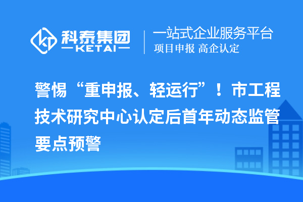 警惕“重申报、轻运行”!市工程技术研究中心认定后首年动态监管要点预警