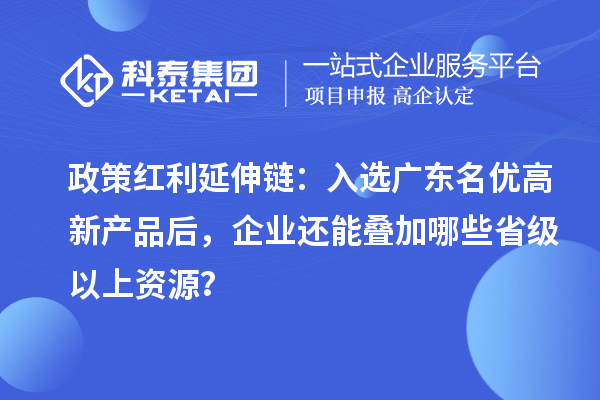 政策红利延伸链:入选广东名优高新产品后,企业还能叠加哪些省级以上资源?