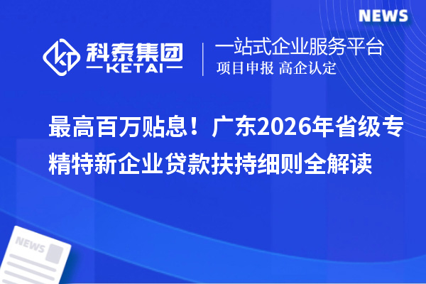 最高百万贴息!广东2026年省级专精特新企业贷款扶持细则全解读