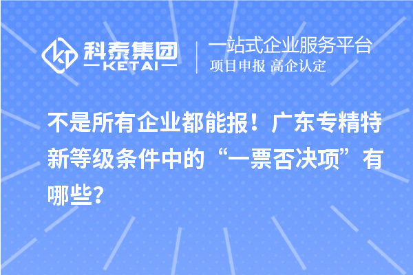 不是所有企业都能报!广东专精特新等级条件中的“一票否决项”有哪些?