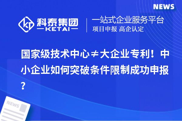 国家级技术中心≠大企业专利!中小企业如何突破条件限制成功申报?