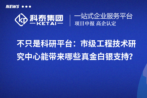 不只是科研平台:市级工程技术研究中心能带来哪些真金白银支持?