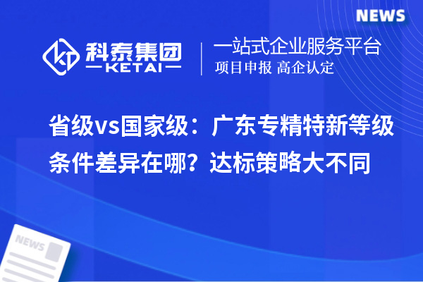 省级 vs 国家级:广东专精特新等级条件差异在哪?达标策略大不同