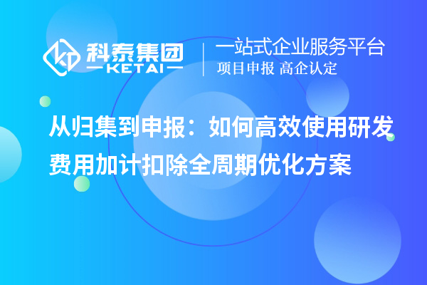 从归集到申报:如何高效使用研发费用加计扣除全周期优化方案