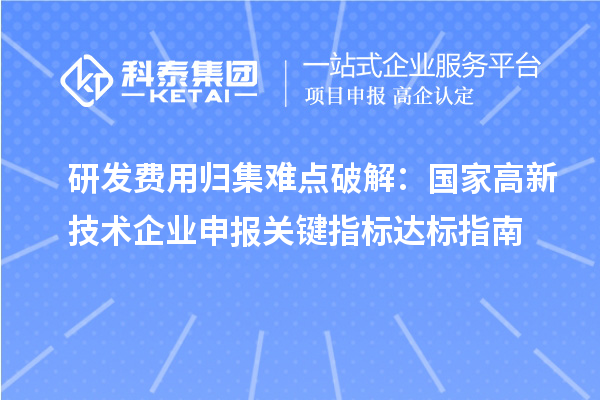 研发费用归集难点破解:国家高新技术企业申报关键指标达标指南
