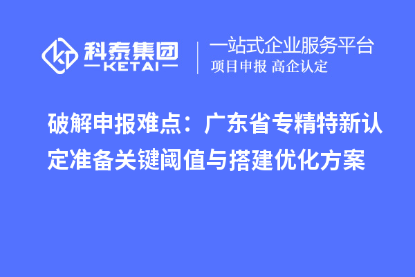 破解申报难点:广东省专精特新中小企业认定准备关键阈值与搭建优化方案
