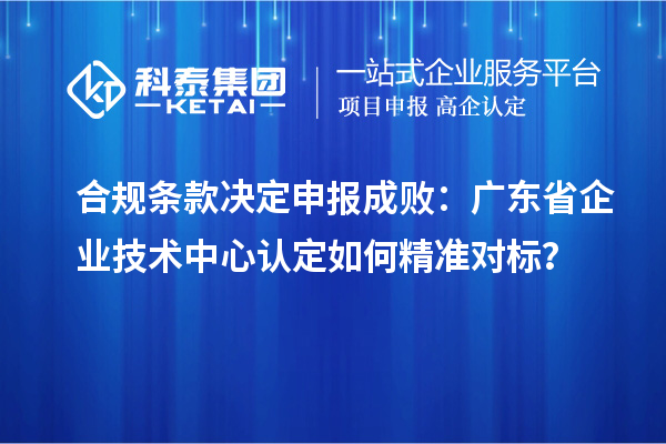 合规条款决定申报成败:广东省企业技术中心认定如何精准对标?
