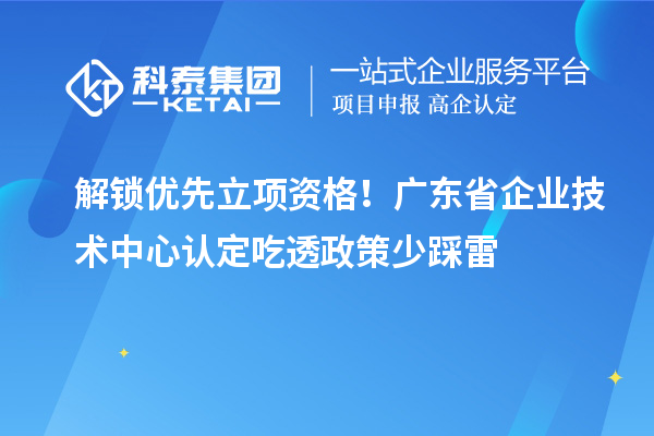 解锁优先立项资格!广东省企业技术中心认定吃透政策少踩雷
